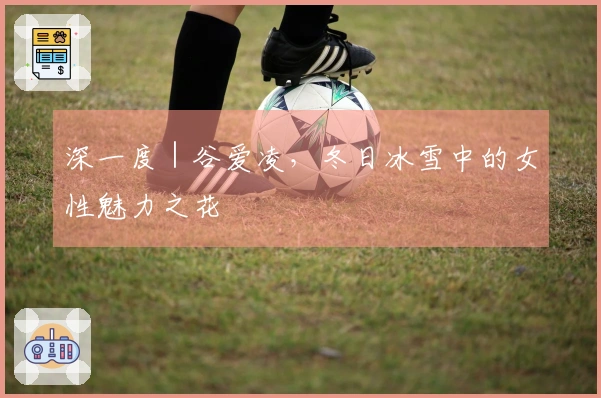 深一度｜谷爱凌，冬日冰雪中的女性魅力之花