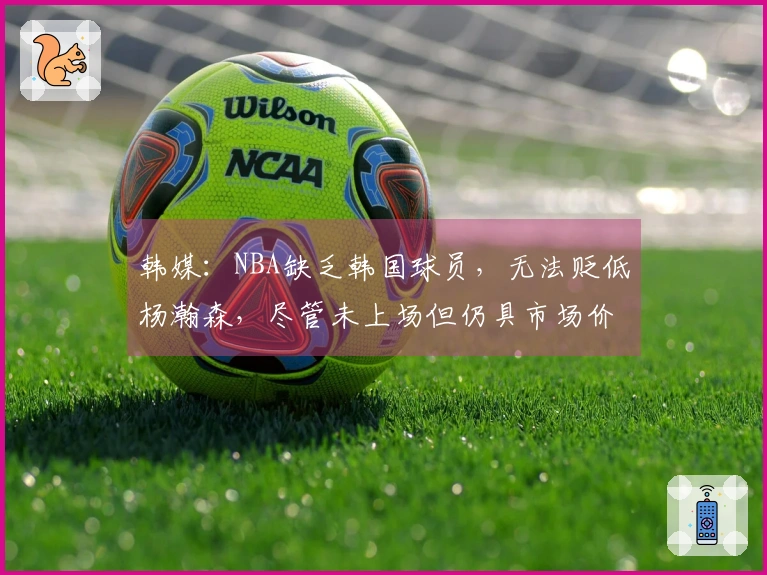 韩媒：NBA缺乏韩国球员，无法贬低杨瀚森，尽管未上场但仍具市场价值