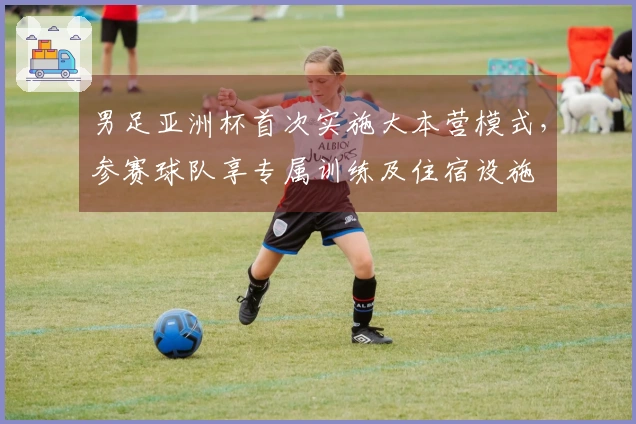 男足亚洲杯首次实施大本营模式，参赛球队享专属训练及住宿设施