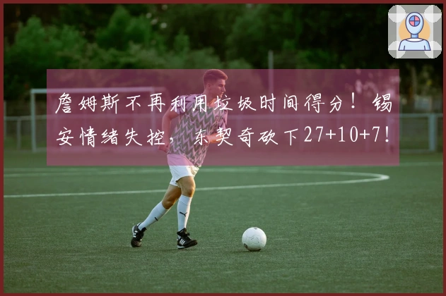 詹姆斯不再利用垃圾时间得分！锡安情绪失控，东契奇砍下27+10+7！