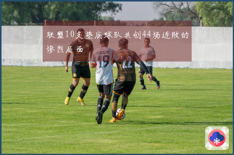 联盟10支垫底球队共创44场连败的惨烈局面