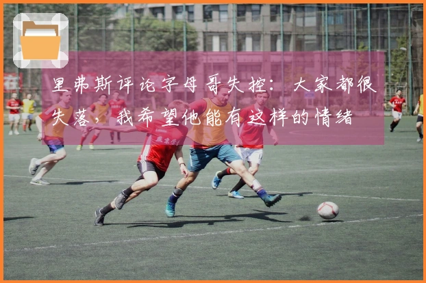 里弗斯评论字母哥失控：大家都很失落，我希望他能有这样的情绪