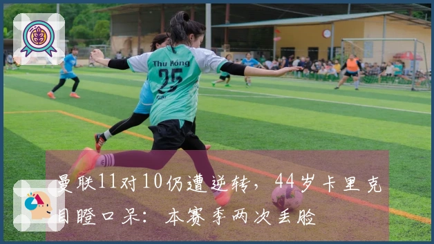 曼联11对10仍遭逆转，44岁卡里克目瞪口呆：本赛季两次丢脸