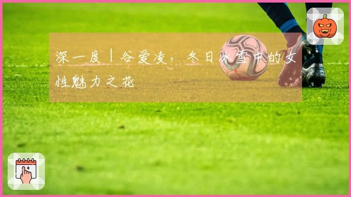 深一度｜谷爱凌，冬日冰雪中的女性魅力之花