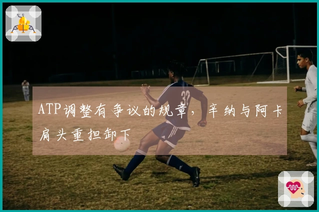 ATP调整有争议的规章，辛纳与阿卡肩头重担卸下