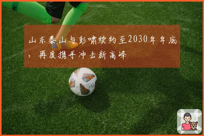 山东泰山与彭啸续约至2030年年底，再度携手冲击新高峰