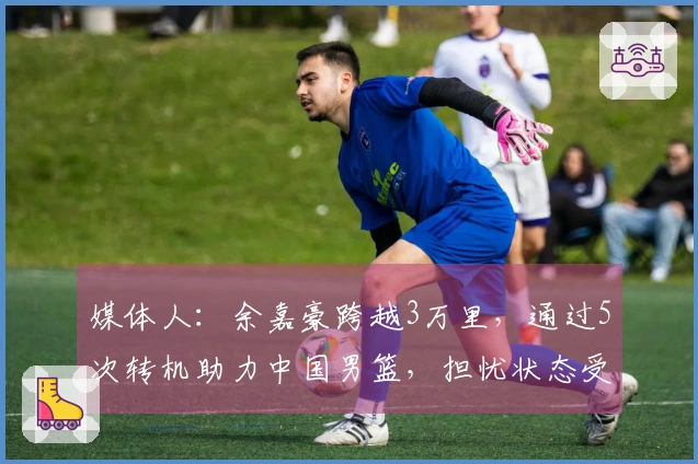 媒体人：余嘉豪跨越3万里，通过5次转机助力中国男篮，担忧状态受影响