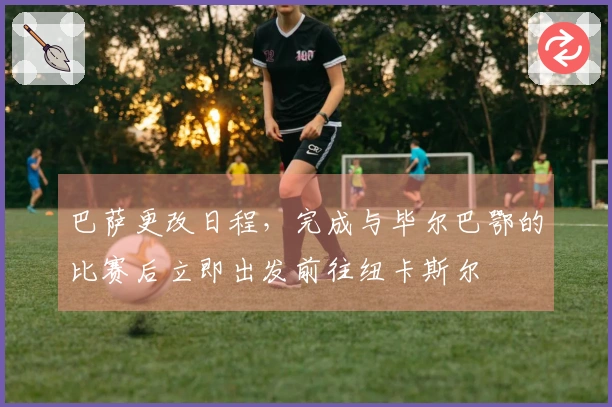 巴萨更改日程，完成与毕尔巴鄂的比赛后立即出发前往纽卡斯尔