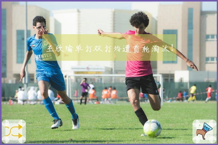 王欣瑜单打双打均遭首轮淘汰！