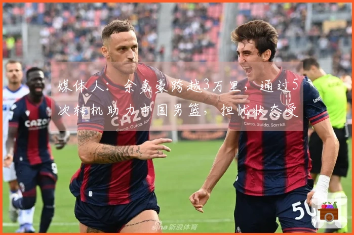 媒体人：余嘉豪跨越3万里，通过5次转机助力中国男篮，担忧状态受影响