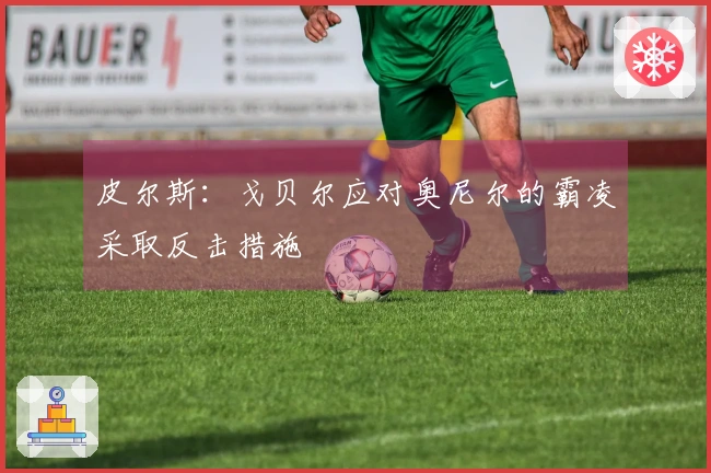 皮尔斯：戈贝尔应对奥尼尔的霸凌采取反击措施