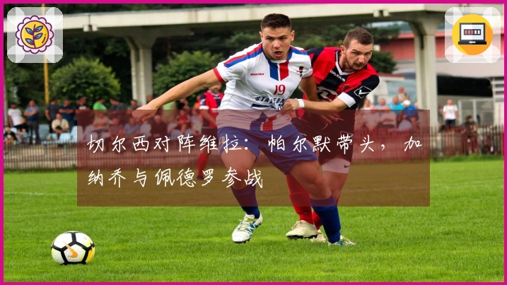 切尔西对阵维拉：帕尔默带头，加纳乔与佩德罗参战