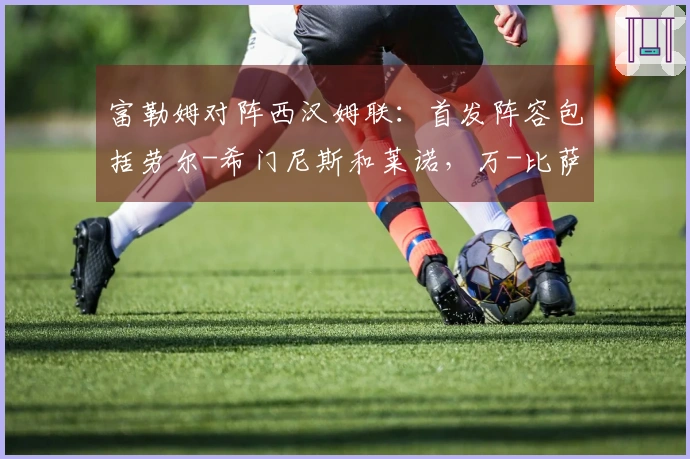 富勒姆对阵西汉姆联：首发阵容包括劳尔-希门尼斯和莱诺，万-比萨卡与鲍恩登场