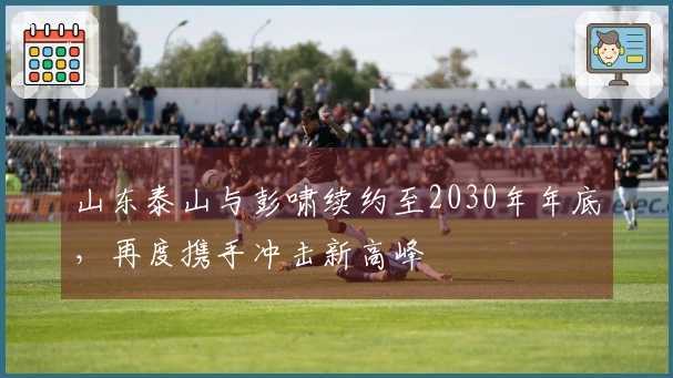 山东泰山与彭啸续约至2030年年底，再度携手冲击新高峰