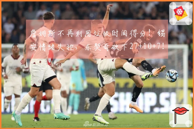 詹姆斯不再利用垃圾时间得分！锡安情绪失控，东契奇砍下27+10+7！