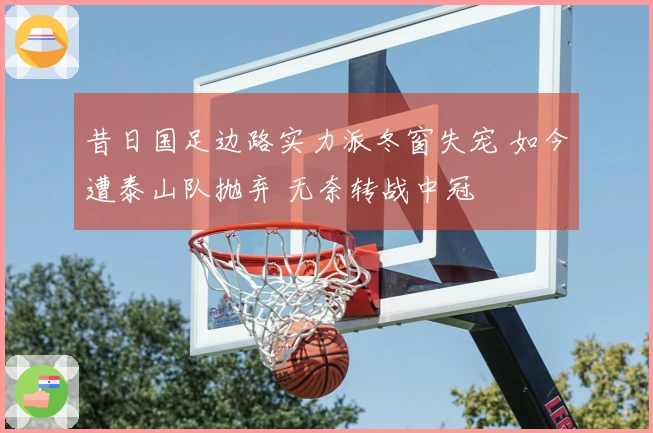 昔日国足边路实力派冬窗失宠 如今遭泰山队抛弃 无奈转战中冠