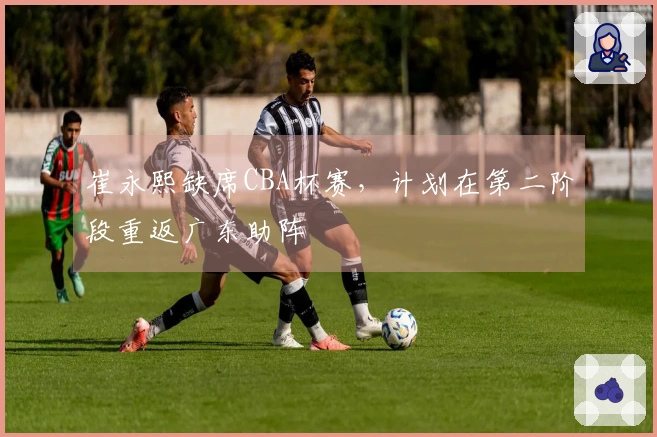 崔永熙缺席CBA杯赛，计划在第二阶段重返广东助阵