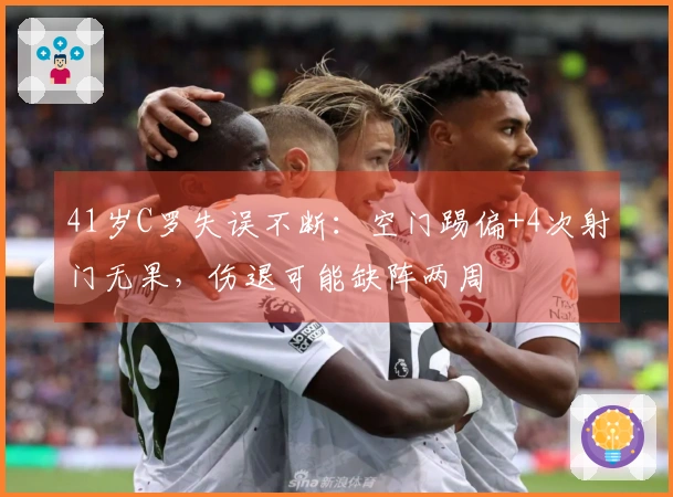 41岁C罗失误不断：空门踢偏+4次射门无果，伤退可能缺阵两周