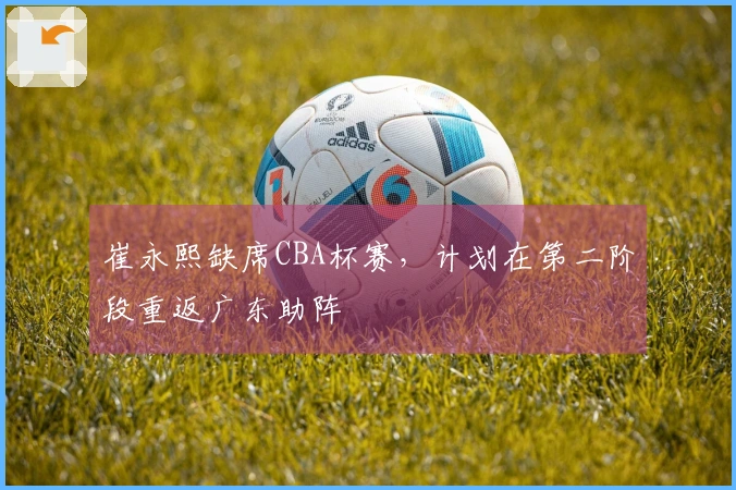 崔永熙缺席CBA杯赛，计划在第二阶段重返广东助阵